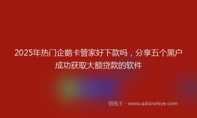 2025年热门企鹅卡管家好下款吗，分享五个黑户成功获取大额贷款的软件