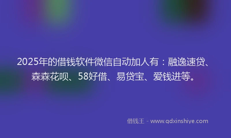 2025年的借钱软件微信自动加人有：融逸速贷、森森花呗、58好借、易贷宝、爱钱进等。