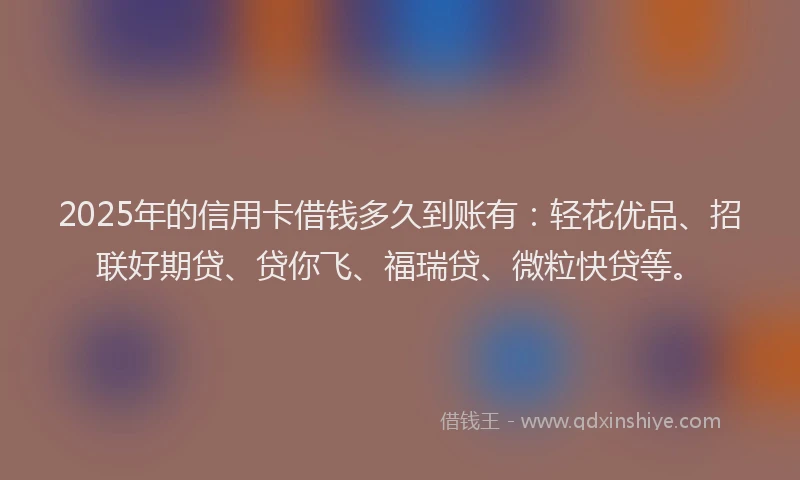 2025年的信用卡借钱多久到账有：轻花优品、招联好期贷、贷你飞、福瑞贷、微粒快贷等。