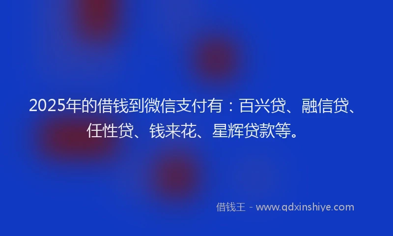 2025年的借钱到微信支付有：百兴贷、融信贷、任性贷、钱来花、星辉贷款等。