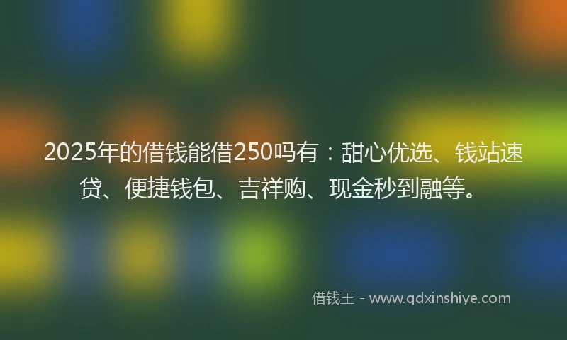 2025年的借钱能借250吗有：甜心优选、钱站速贷、便捷钱包、吉祥购、现金秒到融等。
