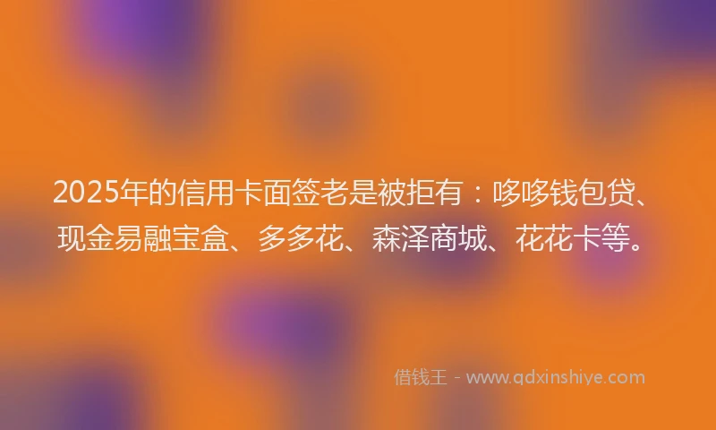 2025年的信用卡面签老是被拒有：哆哆钱包贷、现金易融宝盒、多多花、森泽商城、花花卡等。