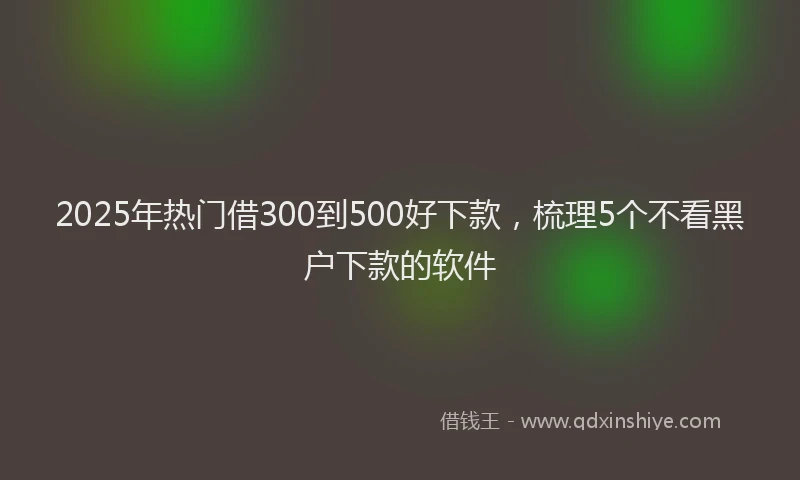 2025年热门借300到500好下款，梳理5个不看黑户下款的软件