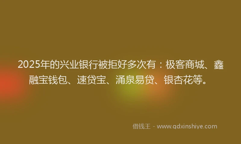 2025年的兴业银行被拒好多次有：极客商城、鑫融宝钱包、速贷宝、涌泉易贷、银杏花等。