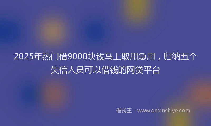 2025年热门借9000块钱马上取用急用，归纳五个失信人员可以借钱的网贷平台