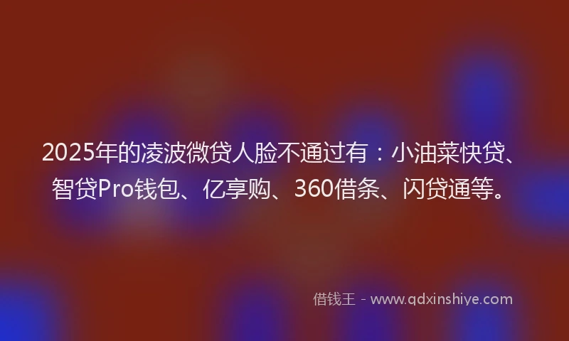 2025年的凌波微贷人脸不通过有：小油菜快贷、智贷Pro钱包、亿享购、360借条、闪贷通等。