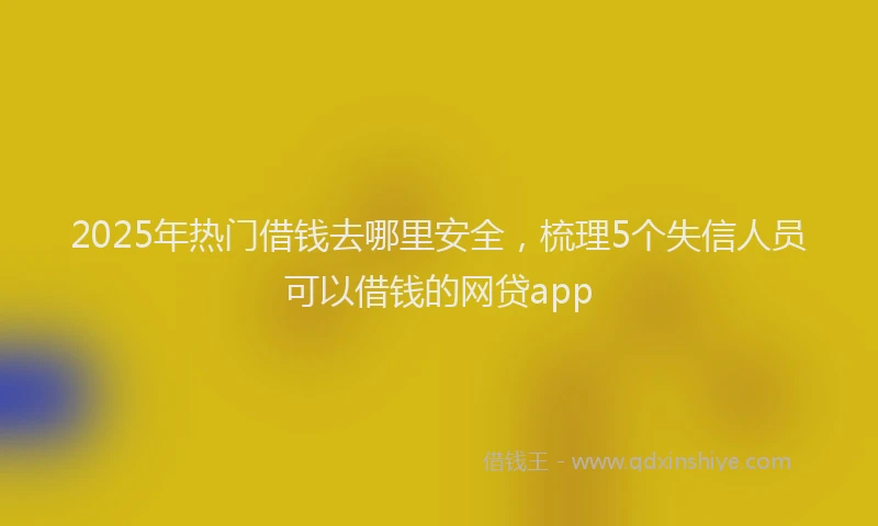 2025年热门借钱去哪里安全，梳理5个失信人员可以借钱的网贷app