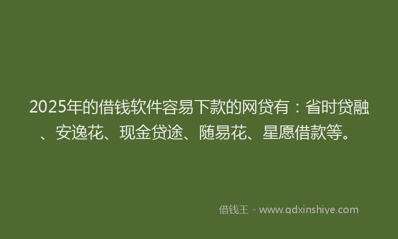 2025年的借钱软件容易下款的网贷有：省时贷融、安逸花、现金贷途、随易花、星愿借款等。