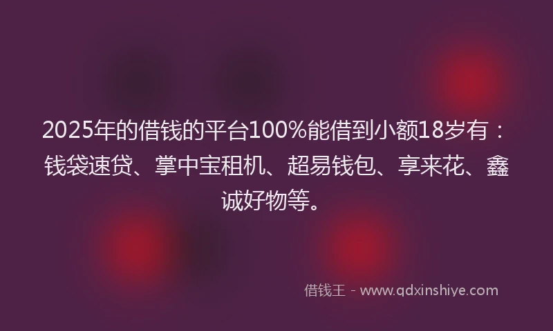 2025年的借钱的平台100%能借到小额18岁有：钱袋速贷、掌中宝租机、超易钱包、享来花、鑫诚好物等。