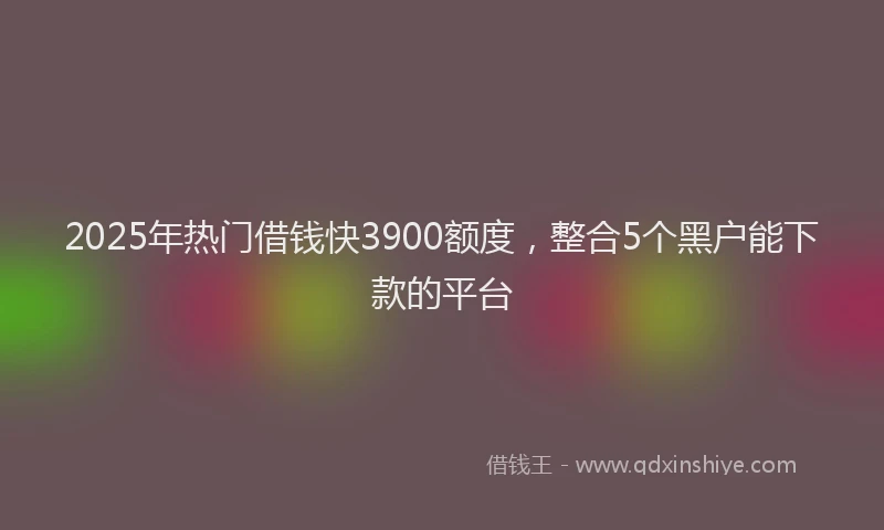 2025年热门借钱快3900额度，整合5个黑户能下款的平台