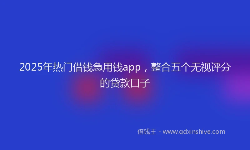 2025年热门借钱急用钱app，整合五个无视评分的贷款口子