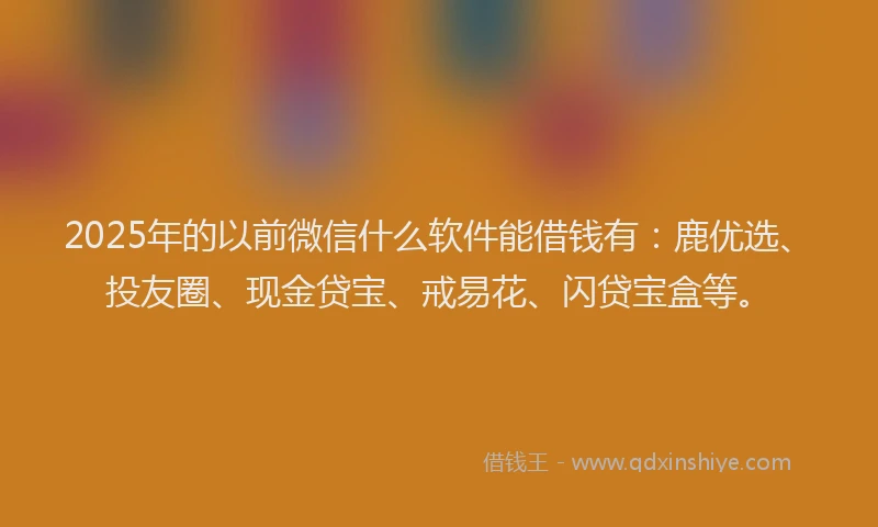 2025年的以前微信什么软件能借钱有：鹿优选、投友圈、现金贷宝、戒易花、闪贷宝盒等。