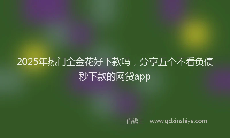 2025年热门全金花好下款吗，分享五个不看负债秒下款的网贷app