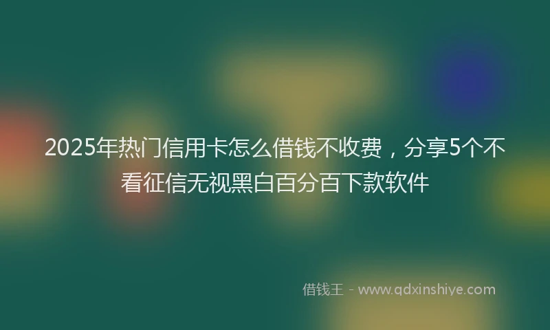 2025年热门信用卡怎么借钱不收费，分享5个不看征信无视黑白百分百下款软件