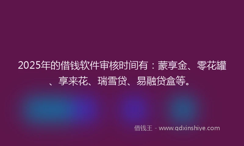 2025年的借钱软件审核时间有：蒙享金、零花罐、享来花、瑞雪贷、易融贷盒等。