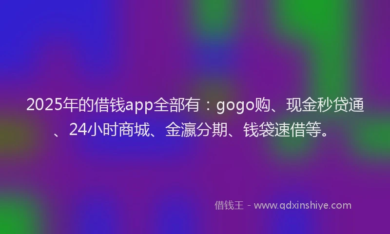 2025年的借钱app全部有：gogo购、现金秒贷通、24小时商城、金瀛分期、钱袋速借等。