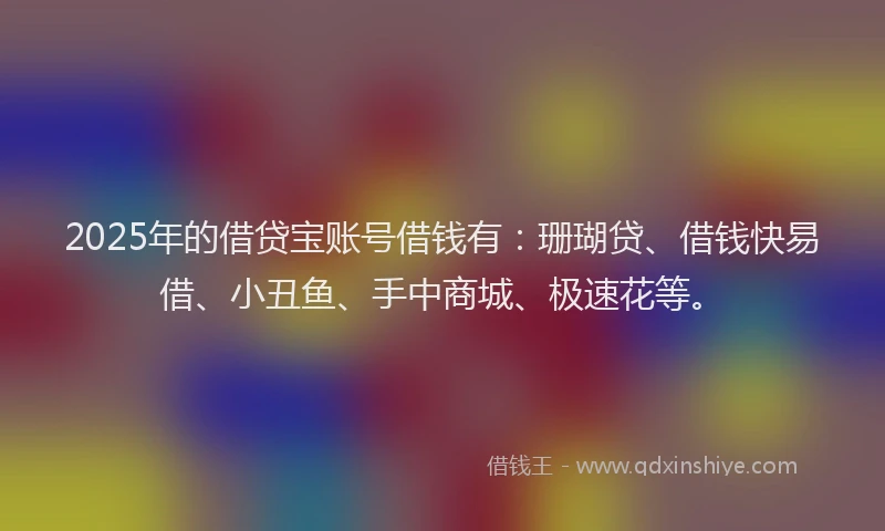 2025年的借贷宝账号借钱有：珊瑚贷、借钱快易借、小丑鱼、手中商城、极速花等。