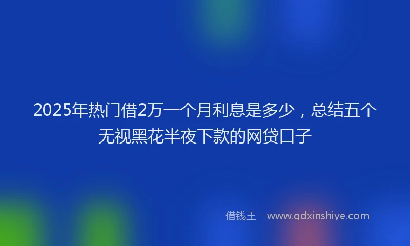 2025年热门借2万一个月利息是多少，总结五个无视黑花半夜下款的网贷口子