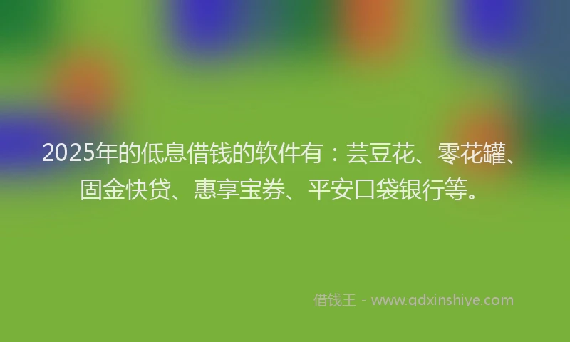 2025年的低息借钱的软件有：芸豆花、零花罐、固金快贷、惠享宝券、平安口袋银行等。