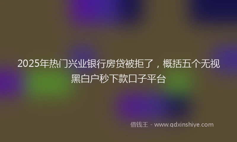 2025年热门兴业银行房贷被拒了，概括五个无视黑白户秒下款口子平台