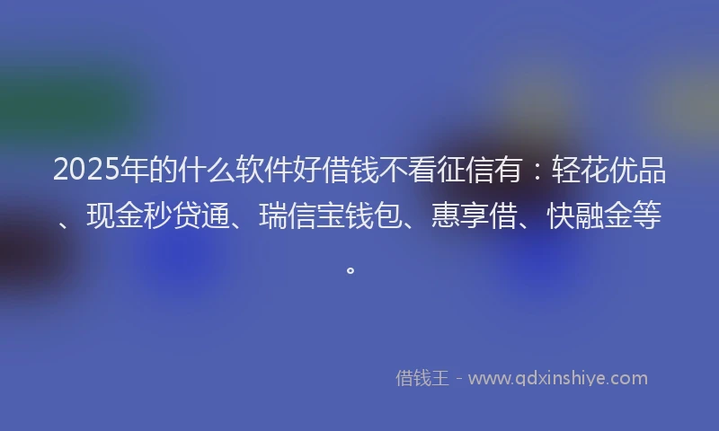 2025年的什么软件好借钱不看征信有：轻花优品、现金秒贷通、瑞信宝钱包、惠享借、快融金等。