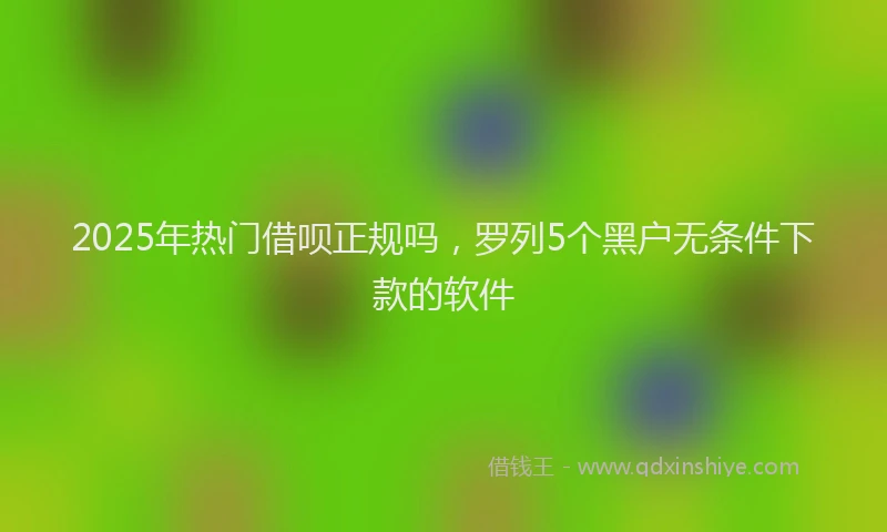 2025年热门借呗正规吗，罗列5个黑户无条件下款的软件