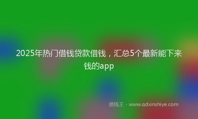 2025年热门借钱贷款借钱，汇总5个最新能下来钱的app