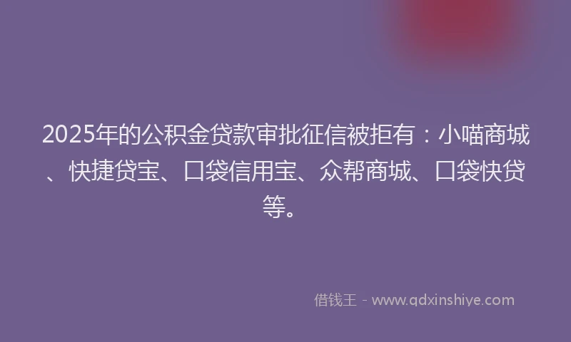 2025年的公积金贷款审批征信被拒有：小喵商城、快捷贷宝、口袋信用宝、众帮商城、口袋快贷等。