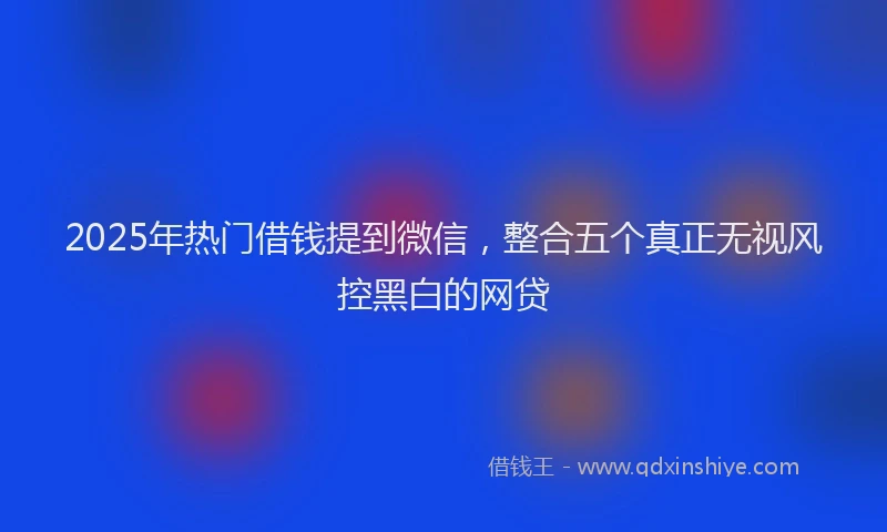 2025年热门借钱提到微信，整合五个真正无视风控黑白的网贷