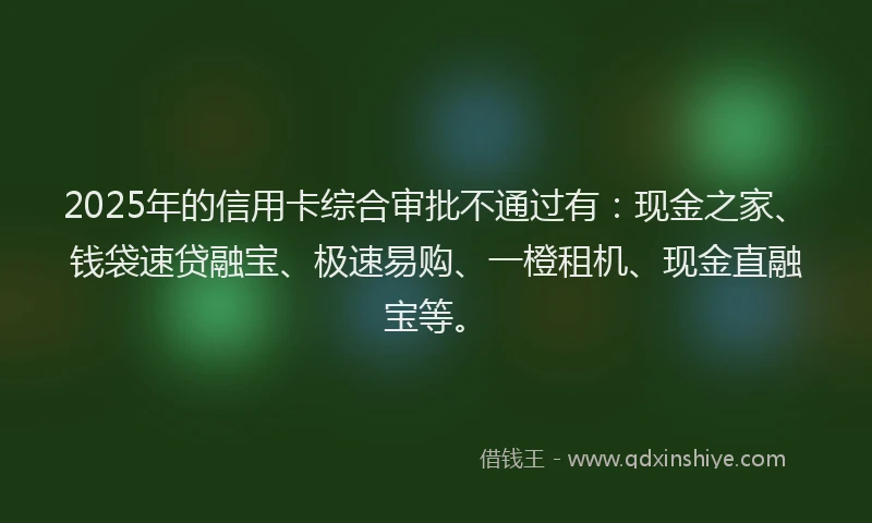 2025年的信用卡综合审批不通过有：现金之家、钱袋速贷融宝、极速易购、一橙租机、现金直融宝等。