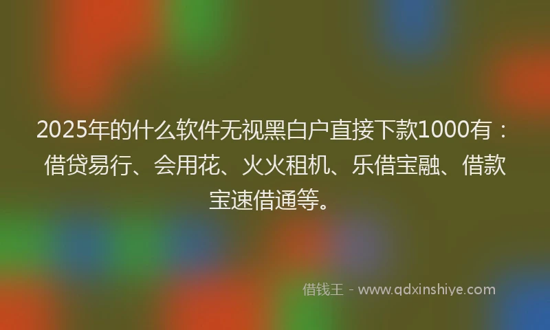 2025年的什么软件无视黑白户直接下款1000有：借贷易行、会用花、火火租机、乐借宝融、借款宝速借通等。