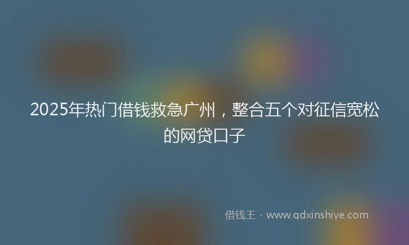 2025年热门借钱救急广州，整合五个对征信宽松的网贷口子