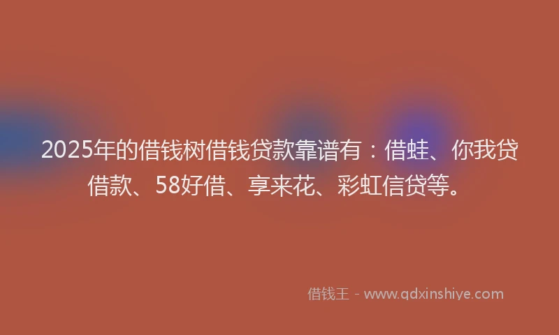 2025年的借钱树借钱贷款靠谱有：借蛙、你我贷借款、58好借、享来花、彩虹信贷等。