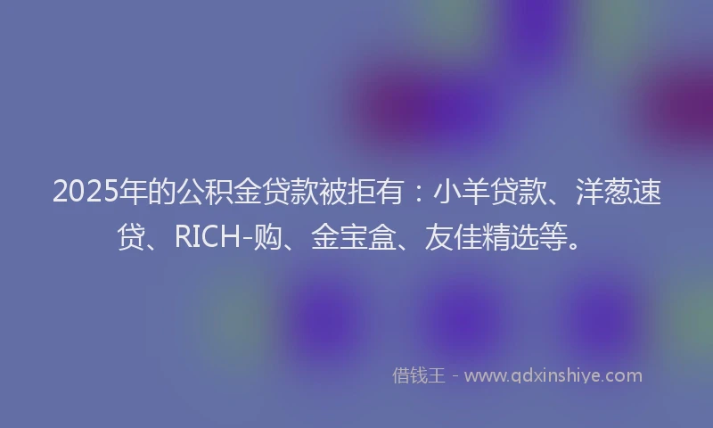 2025年的公积金贷款被拒有：小羊贷款、洋葱速贷、RICH-购、金宝盒、友佳精选等。