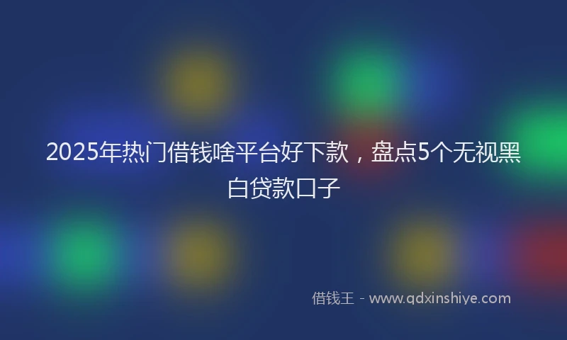2025年热门借钱啥平台好下款，盘点5个无视黑白贷款口子