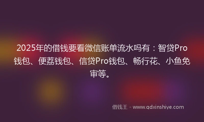 2025年的借钱要看微信账单流水吗有：智贷Pro钱包、便荔钱包、信贷Pro钱包、畅行花、小鱼免审等。