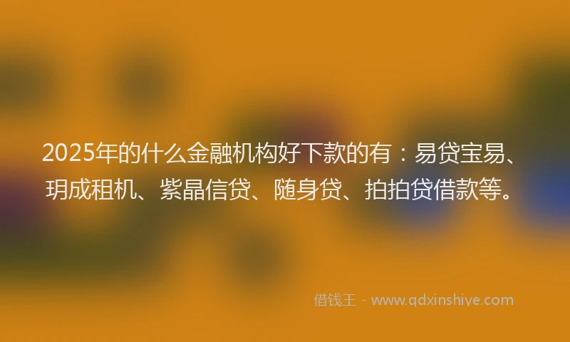 2025年的什么金融机构好下款的有：易贷宝易、玥成租机、紫晶信贷、随身贷、拍拍贷借款等。