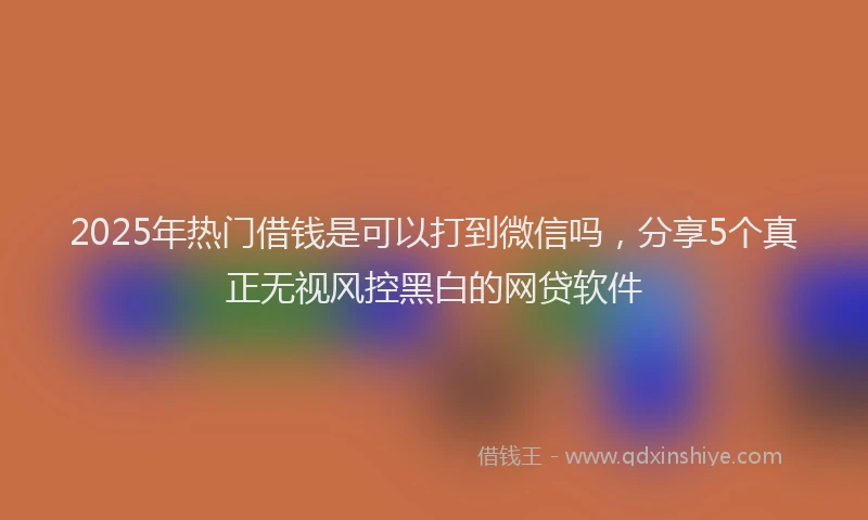 2025年热门借钱是可以打到微信吗，分享5个真正无视风控黑白的网贷软件