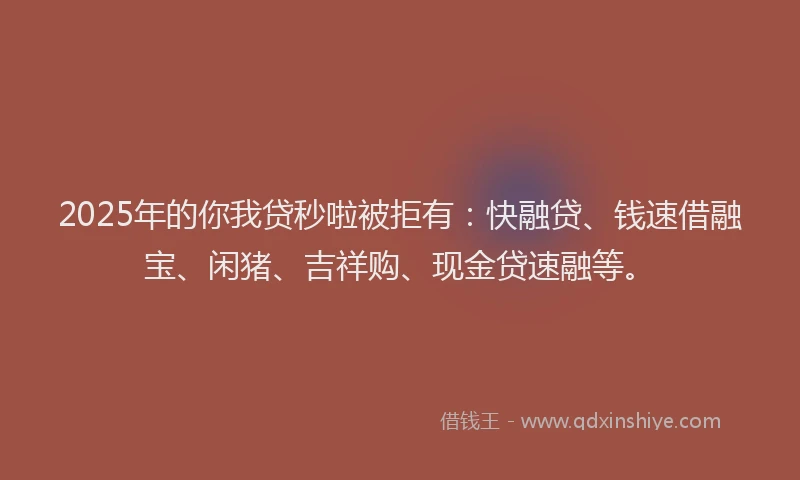 2025年的你我贷秒啦被拒有：快融贷、钱速借融宝、闲猪、吉祥购、现金贷速融等。