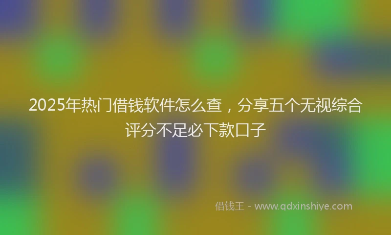 2025年热门借钱软件怎么查，分享五个无视综合评分不足必下款口子