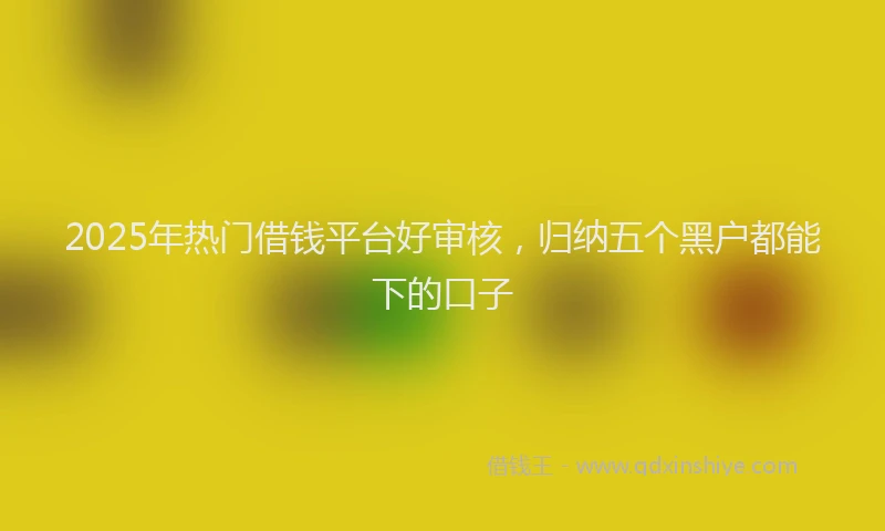 2025年热门借钱平台好审核，归纳五个黑户都能下的口子