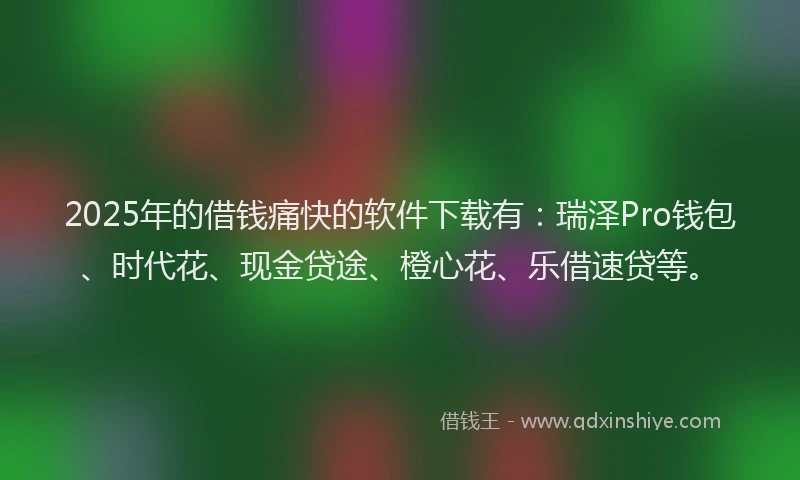 2025年的借钱痛快的软件下载有：瑞泽Pro钱包、时代花、现金贷途、橙心花、乐借速贷等。