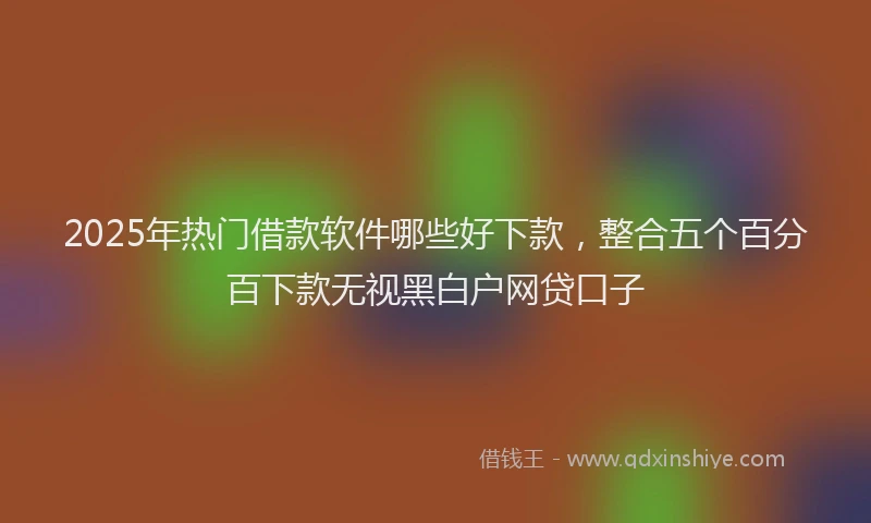 2025年热门借款软件哪些好下款，整合五个百分百下款无视黑白户网贷口子