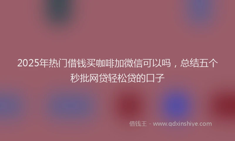 2025年热门借钱买咖啡加微信可以吗，总结五个秒批网贷轻松贷的口子