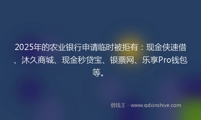 2025年的农业银行申请临时被拒有：现金侠速借、沐久商城、现金秒贷宝、银票网、乐享Pro钱包等。