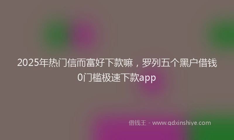2025年热门信而富好下款嘛，罗列五个黑户借钱0门槛极速下款app
