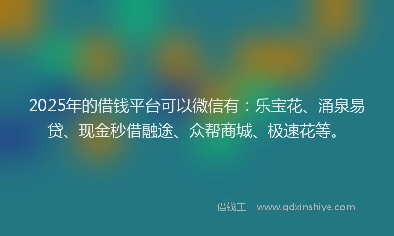 2025年的借钱平台可以微信有：乐宝花、涌泉易贷、现金秒借融途、众帮商城、极速花等。