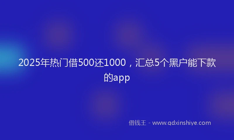 2025年热门借500还1000，汇总5个黑户能下款的app