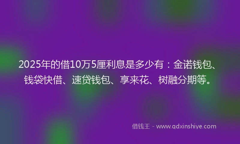 2025年的借10万5厘利息是多少有：金诺钱包、钱袋快借、速贷钱包、享来花、树融分期等。