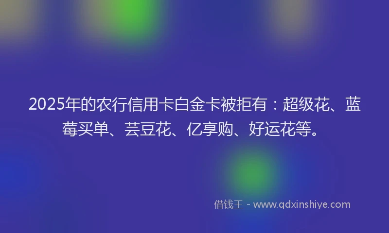 2025年的农行信用卡白金卡被拒有：超级花、蓝莓买单、芸豆花、亿享购、好运花等。